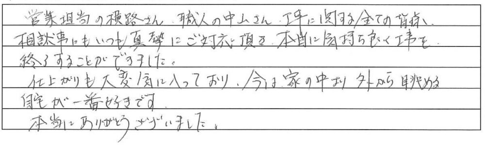 営業担当の横路さん、職人の中山さん、工事に関するすべての皆様、相談事にもいつも真摯にご対応いただき、本当に気持ちよく工事を終了することができました。
仕上がりも大変気に入っており、今は家の中より外から眺める自宅が一番好きです。
本当にありがとうございました。