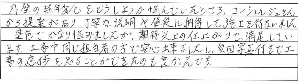 外壁の経年劣化をどうしようか悩んでいたところ、コンシェルジュさんから提案があり、丁寧な説明や値段に納得して施工を行いました。
塗色でかなり悩みましたが、期待以上の仕上がりで、満足しています。工事中同じ担当者の方で安心出来ましたし、毎回写真付きで工事の進捗を知ることができたのも良かったです。