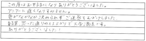 この度はお世話になりありがとうございました。
アンケート遅くなりすみません。
色がなかなか決められずご迷惑をおかけしました。
結果、思った通りの仕上がりで大変満足です。
ありがとうございました。