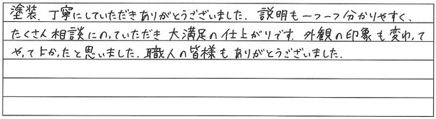 塗装、丁寧にしていただきありがとうございました。説明も一つ一つ分かりやすく、たくさん相談にのっていただき、大満足の仕上がりです。
外観の印象も変わってやってよかったと思いました。職人の皆様もありがとうございました。