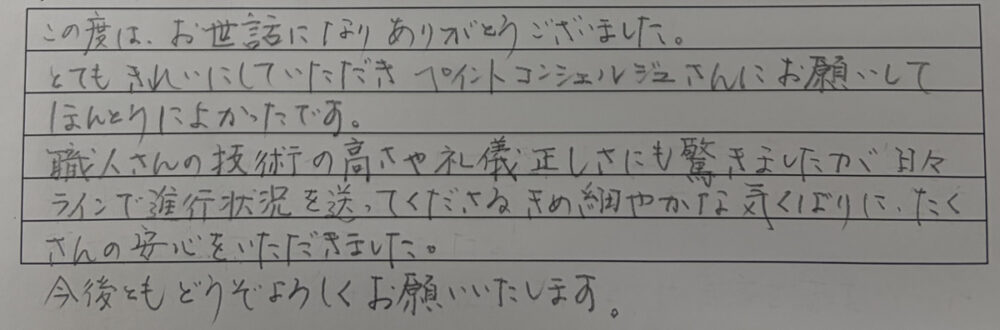 この度はお世話になりありがとうございました。
とてもきれいにしていただき、ペイントコンシェルジュさんにお願いして本当によかったです。
職人さんの技術の高さや礼儀正しさにも驚きましたが、日々ラインで進行状況を送ってくださる、きめ細かやかな気配りにたくさんの安心をいただきました。　今後ともどうぞよろしくお願いします。